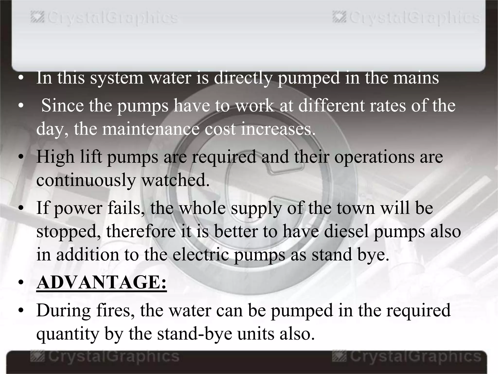 • In this system water is directly pumped in the mains
• Since the pumps have to work at different rates of the
day, the maintenance cost increases.
• High lift pumps are required and their operations are
continuously watched.
• If power fails, the whole supply of the town will be
stopped, therefore it is better to have diesel pumps also
in addition to the electric pumps as stand bye.
• ADVANTAGE:
• During fires, the water can be pumped in the required
quantity by the stand-bye units also.
 
