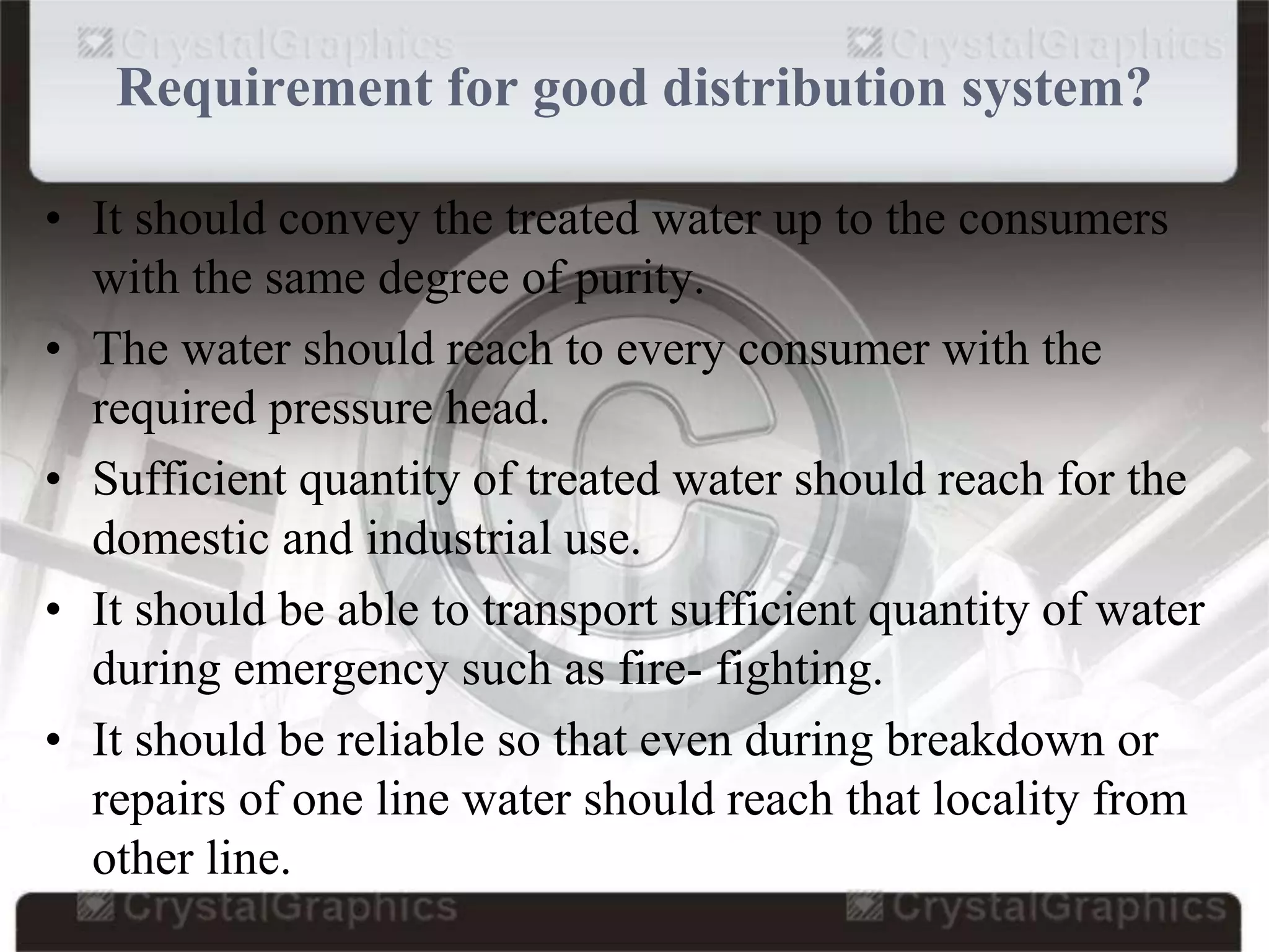 Requirement for good distribution system?
• It should convey the treated water up to the consumers
with the same degree of purity.
• The water should reach to every consumer with the
required pressure head.
• Sufficient quantity of treated water should reach for the
domestic and industrial use.
• It should be able to transport sufficient quantity of water
during emergency such as fire- fighting.
• It should be reliable so that even during breakdown or
repairs of one line water should reach that locality from
other line.
 