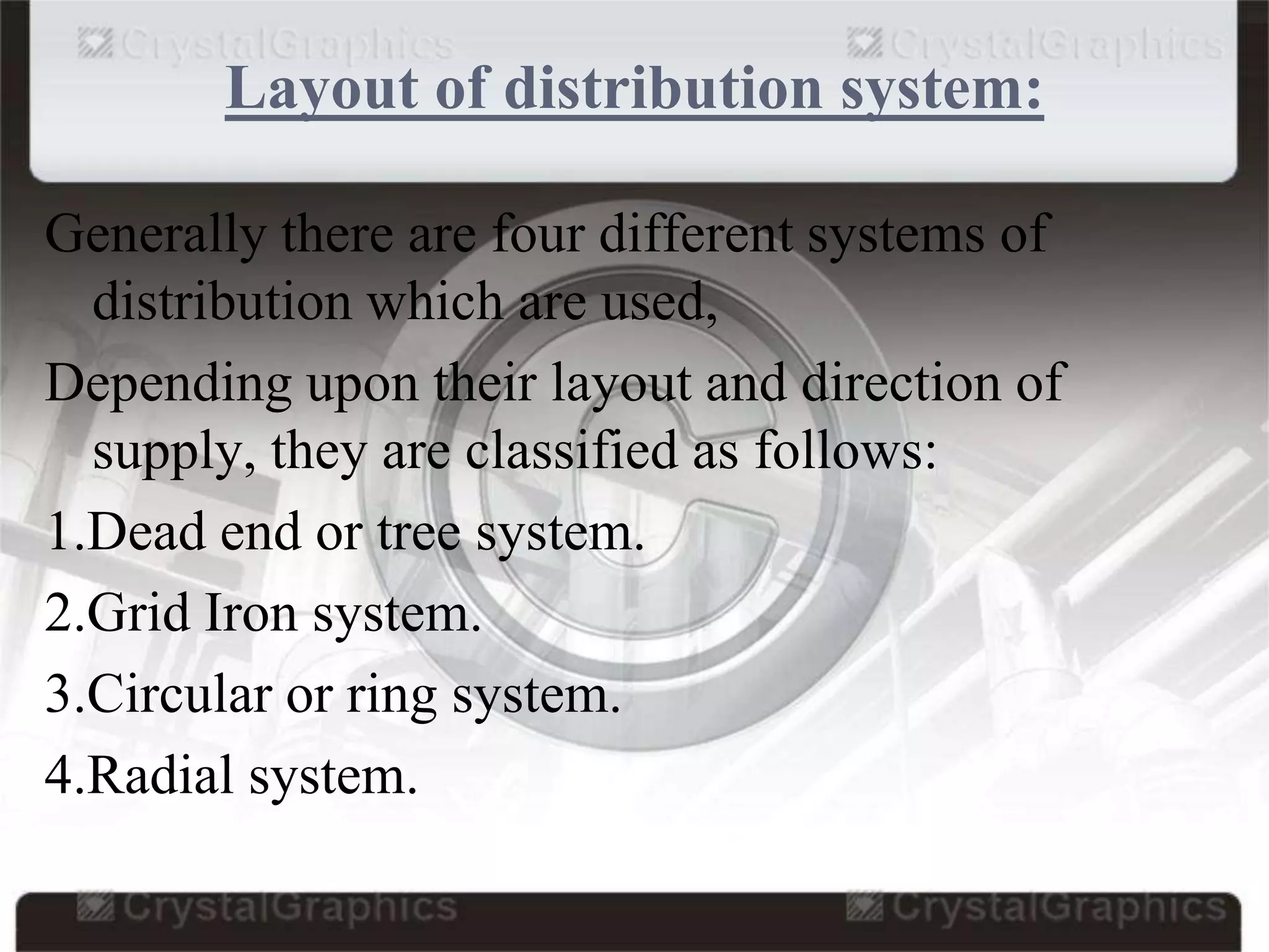 Layout of distribution system:
Generally there are four different systems of
distribution which are used,
Depending upon their layout and direction of
supply, they are classified as follows:
1.Dead end or tree system.
2.Grid Iron system.
3.Circular or ring system.
4.Radial system.
 