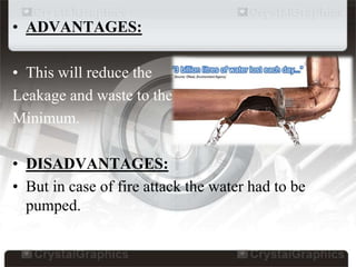 • ADVANTAGES:
• This will reduce the
Leakage and waste to the
Minimum.
• DISADVANTAGES:
• But in case of fire attack the water had to be
pumped.
 