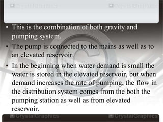 • This is the combination of both gravity and
pumping system.
• The pump is connected to the mains as well as to
an elevated reservoir.
• In the beginning when water demand is small the
water is stored in the elevated reservoir, but when
demand increases the rate of pumping, the flow in
the distribution system comes from the both the
pumping station as well as from elevated
reservoir.
 