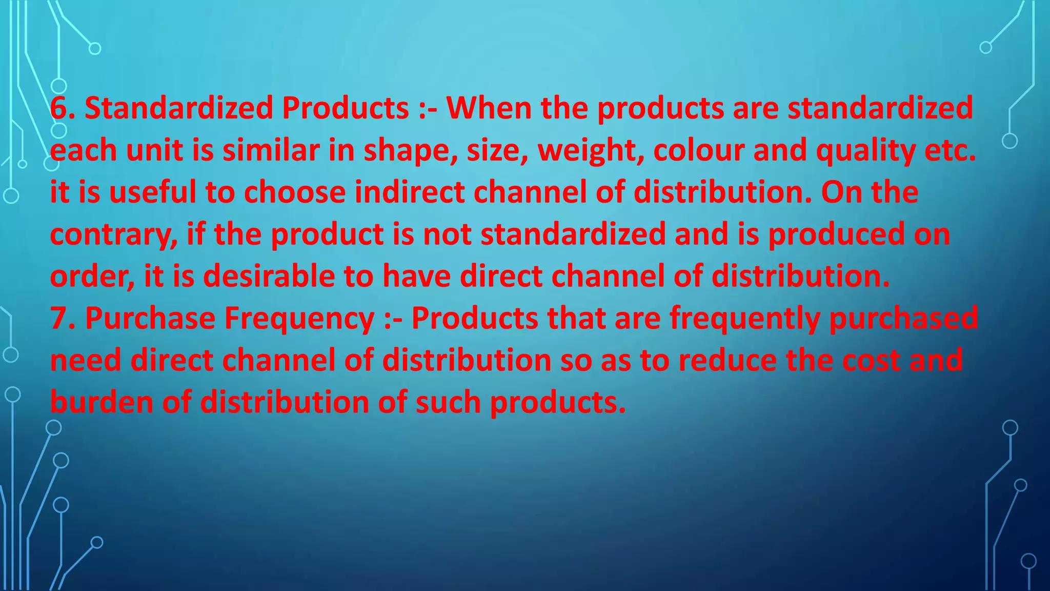 6. Standardized Products :- When the products are standardized
each unit is similar in shape, size, weight, colour and quality etc.
it is useful to choose indirect channel of distribution. On the
contrary, if the product is not standardized and is produced on
order, it is desirable to have direct channel of distribution.
7. Purchase Frequency :- Products that are frequently purchased
need direct channel of distribution so as to reduce the cost and
burden of distribution of such products.
 