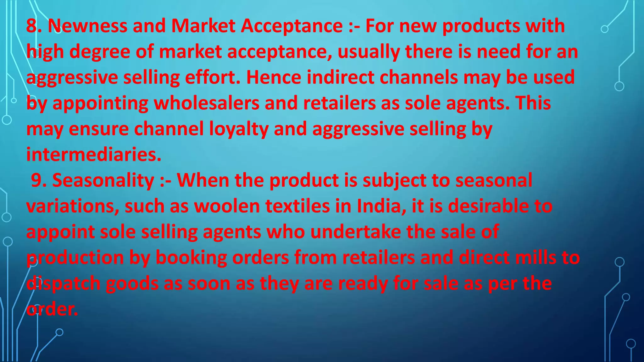 8. Newness and Market Acceptance :- For new products with
high degree of market acceptance, usually there is need for an
aggressive selling effort. Hence indirect channels may be used
by appointing wholesalers and retailers as sole agents. This
may ensure channel loyalty and aggressive selling by
intermediaries.
9. Seasonality :- When the product is subject to seasonal
variations, such as woolen textiles in India, it is desirable to
appoint sole selling agents who undertake the sale of
production by booking orders from retailers and direct mills to
dispatch goods as soon as they are ready for sale as per the
order.
 