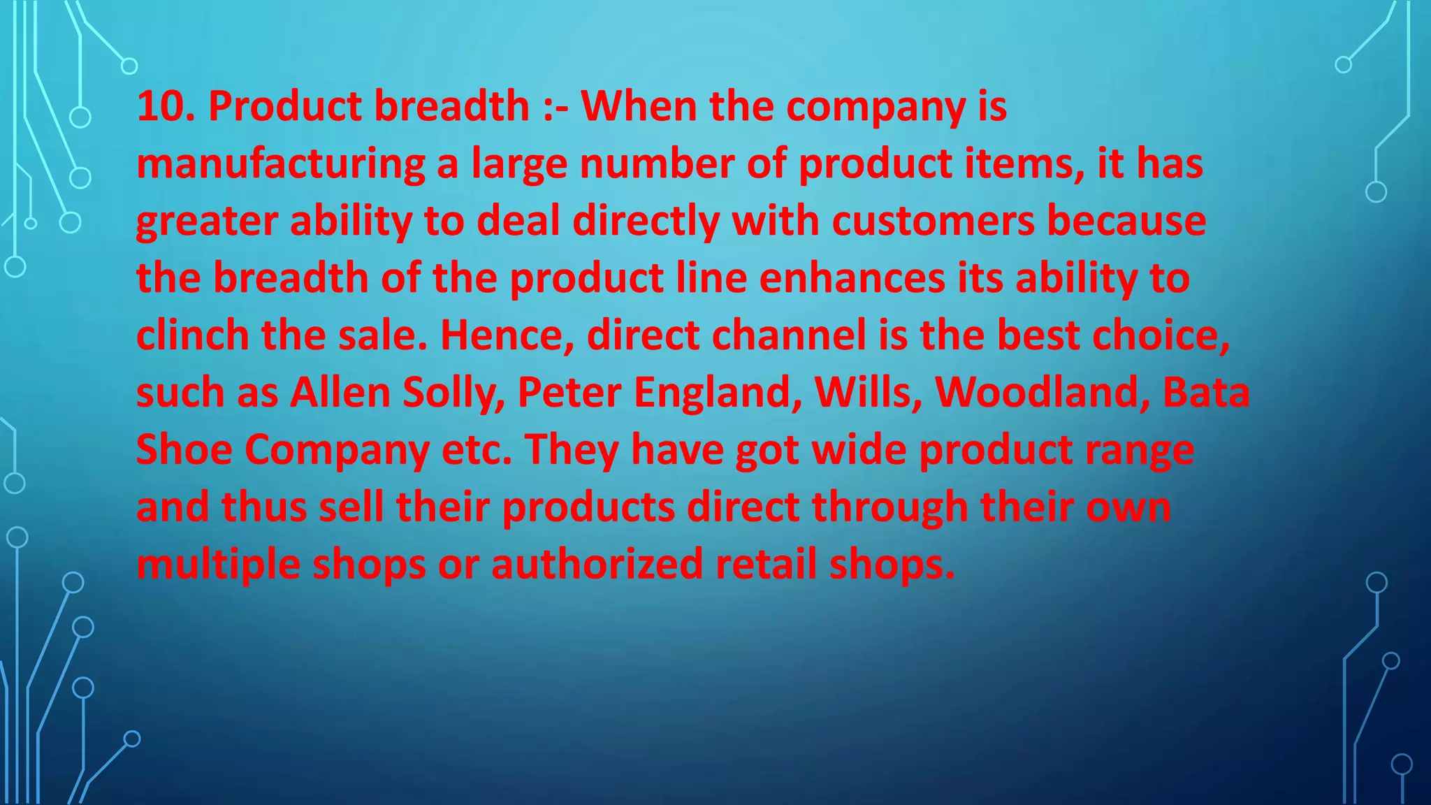 10. Product breadth :- When the company is
manufacturing a large number of product items, it has
greater ability to deal directly with customers because
the breadth of the product line enhances its ability to
clinch the sale. Hence, direct channel is the best choice,
such as Allen Solly, Peter England, Wills, Woodland, Bata
Shoe Company etc. They have got wide product range
and thus sell their products direct through their own
multiple shops or authorized retail shops.
 
