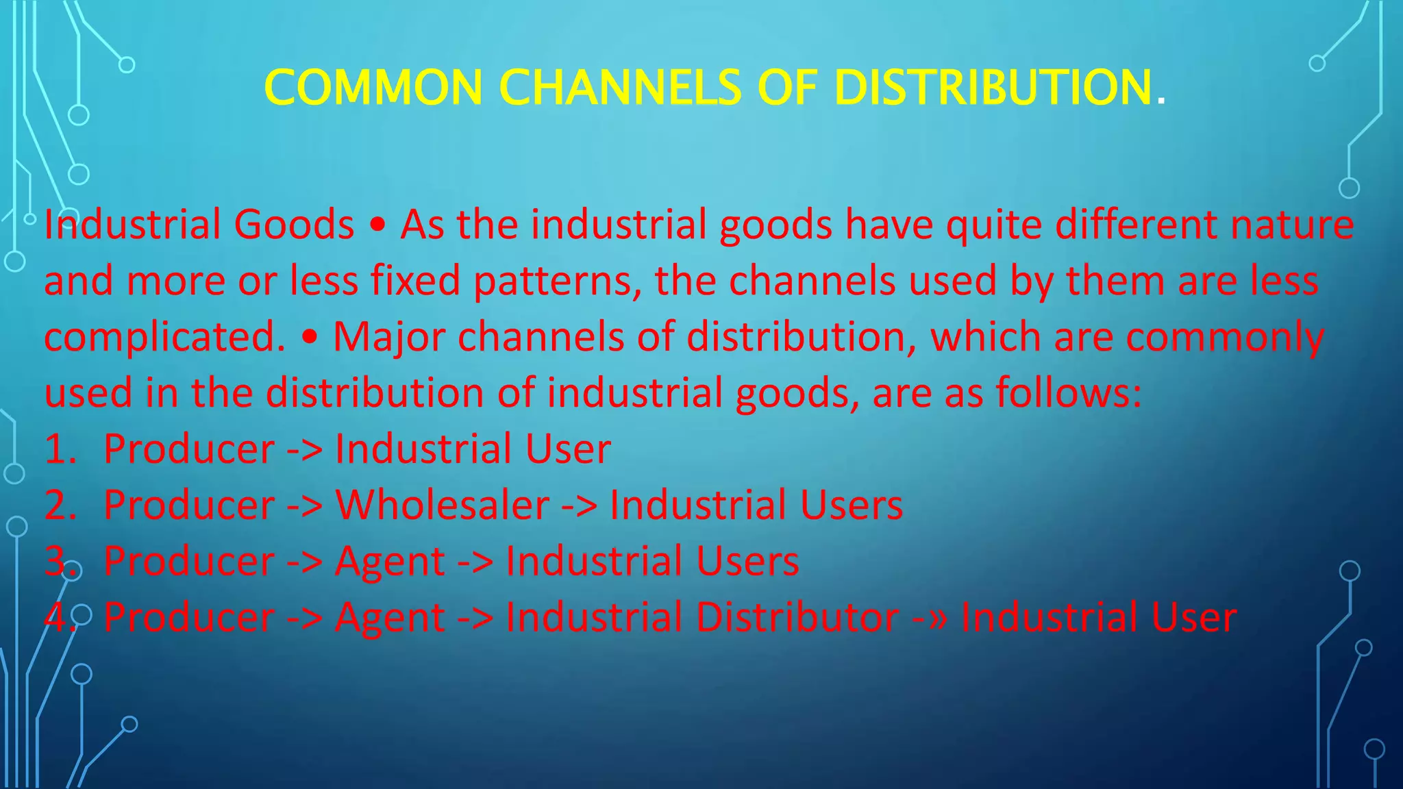 COMMON CHANNELS OF DISTRIBUTION.
Industrial Goods • As the industrial goods have quite different nature
and more or less fixed patterns, the channels used by them are less
complicated. • Major channels of distribution, which are commonly
used in the distribution of industrial goods, are as follows:
1. Producer -> Industrial User
2. Producer -> Wholesaler -> Industrial Users
3. Producer -> Agent -> Industrial Users
4. Producer -> Agent -> Industrial Distributor -» Industrial User
 