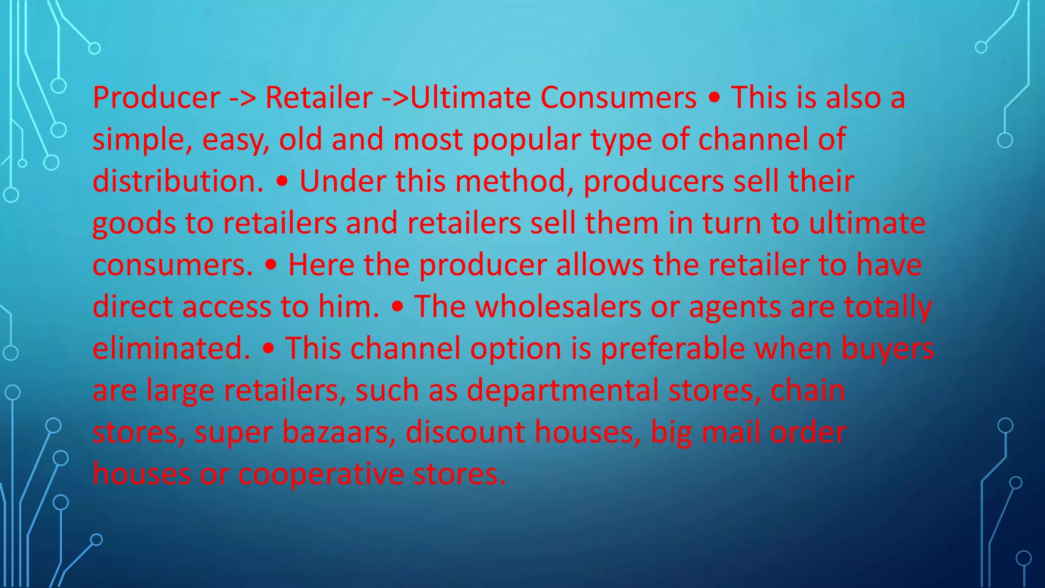 Producer -> Retailer ->Ultimate Consumers • This is also a
simple, easy, old and most popular type of channel of
distribution. • Under this method, producers sell their
goods to retailers and retailers sell them in turn to ultimate
consumers. • Here the producer allows the retailer to have
direct access to him. • The wholesalers or agents are totally
eliminated. • This channel option is preferable when buyers
are large retailers, such as departmental stores, chain
stores, super bazaars, discount houses, big mail order
houses or cooperative stores.
 