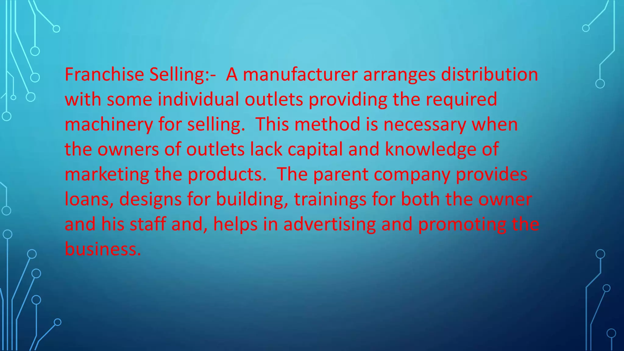 Franchise Selling:- A manufacturer arranges distribution
with some individual outlets providing the required
machinery for selling. This method is necessary when
the owners of outlets lack capital and knowledge of
marketing the products. The parent company provides
loans, designs for building, trainings for both the owner
and his staff and, helps in advertising and promoting the
business.
 