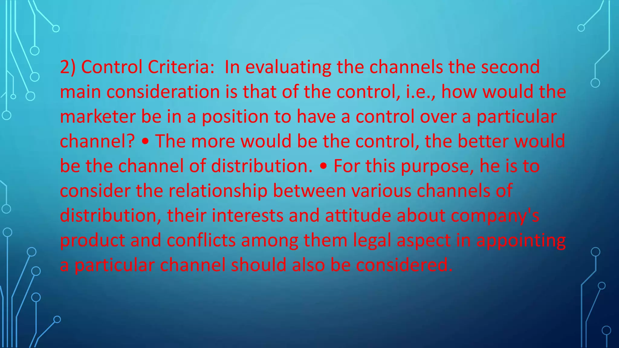 2) Control Criteria: In evaluating the channels the second
main consideration is that of the control, i.e., how would the
marketer be in a position to have a control over a particular
channel? • The more would be the control, the better would
be the channel of distribution. • For this purpose, he is to
consider the relationship between various channels of
distribution, their interests and attitude about company's
product and conflicts among them legal aspect in appointing
a particular channel should also be considered.
 