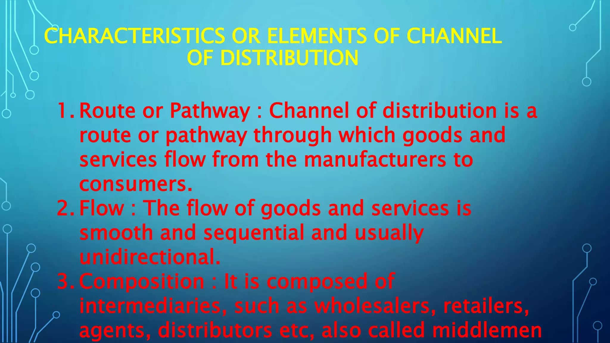 CHARACTERISTICS OR ELEMENTS OF CHANNEL
OF DISTRIBUTION
1. Route or Pathway : Channel of distribution is a
route or pathway through which goods and
services flow from the manufacturers to
consumers.
2. Flow : The flow of goods and services is
smooth and sequential and usually
unidirectional.
3. Composition : It is composed of
intermediaries, such as wholesalers, retailers,
agents, distributors etc, also called middlemen
 