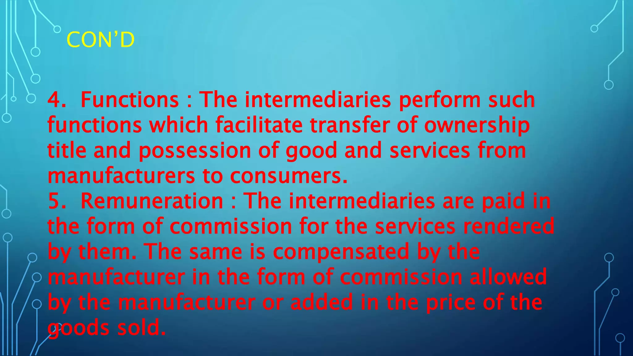 CON’D
4. Functions : The intermediaries perform such
functions which facilitate transfer of ownership
title and possession of good and services from
manufacturers to consumers.
5. Remuneration : The intermediaries are paid in
the form of commission for the services rendered
by them. The same is compensated by the
manufacturer in the form of commission allowed
by the manufacturer or added in the price of the
goods sold.
 