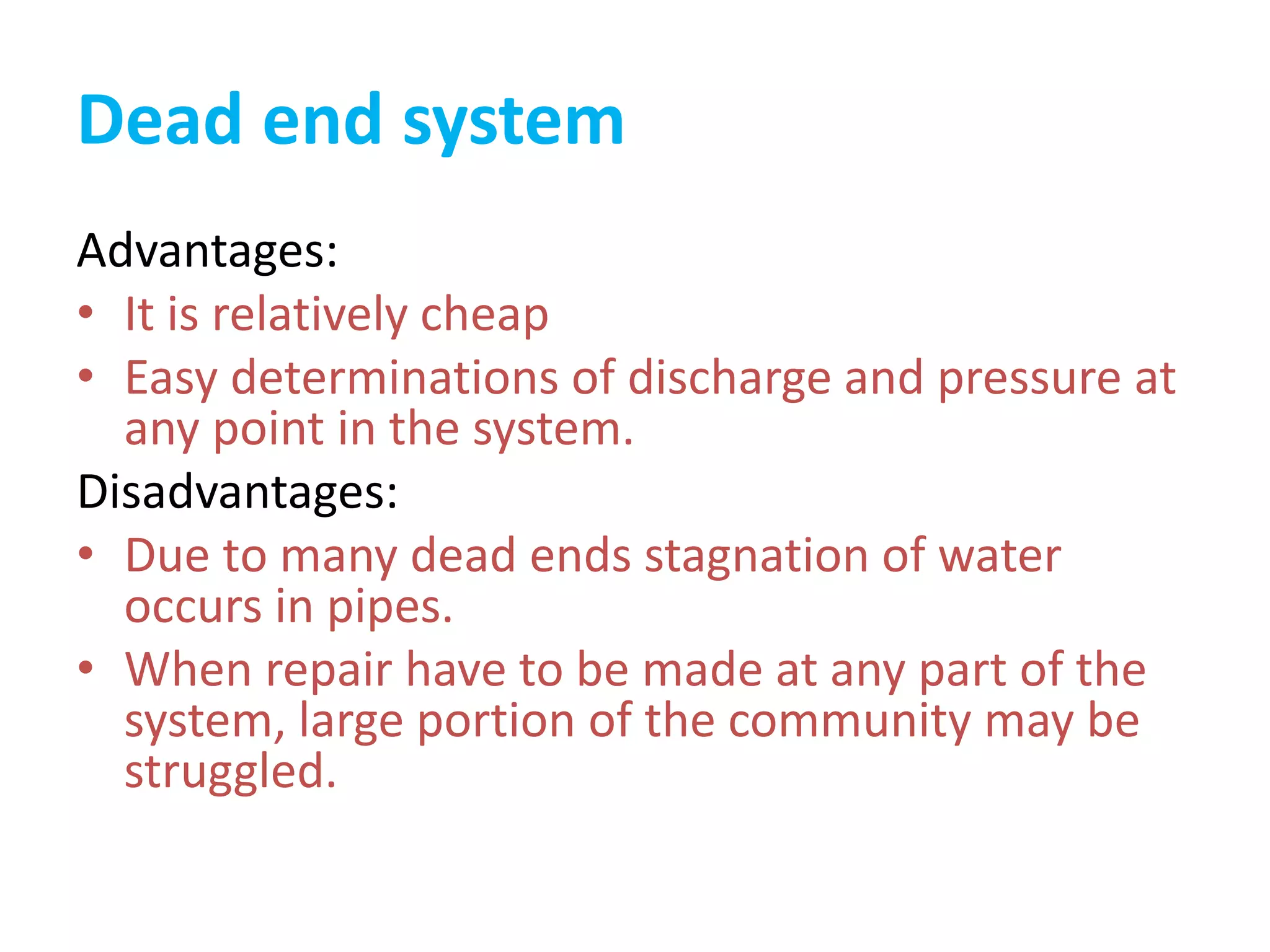 Dead end system
Advantages:
• It is relatively cheap
• Easy determinations of discharge and pressure at
any point in the system.
Disadvantages:
• Due to many dead ends stagnation of water
occurs in pipes.
• When repair have to be made at any part of the
system, large portion of the community may be
struggled.
 