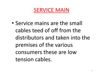 SERVICE MAIN
• Service mains are the small
cables teed of off from the
distributors and taken into the
premises of the various
consumers these are low
tension cables.
11
 