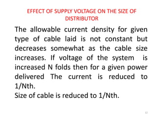 EFFECT OF SUPPLY VOLTAGE ON THE SIZE OF
DISTRIBUTOR
The allowable current density for given
type of cable laid is not constant but
decreases somewhat as the cable size
increases. If voltage of the system is
increased N folds then for a given power
delivered The current is reduced to
1/Nth.
Size of cable is reduced to 1/Nth.
12
 