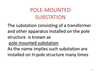 POLE-MOUNTED
SUBSTATION
The substation consisting of a transformer
and other apparatus installed on the pole
structure is known as
pole mounted substation
As the name implies such substation are
installed on H-pole structure many times
14
 