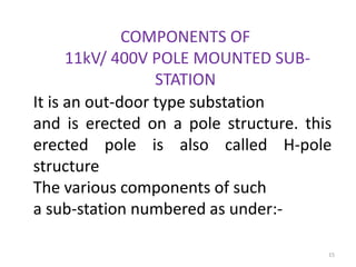 COMPONENTS OF
11kV/ 400V POLE MOUNTED SUB-
STATION
It is an out-door type substation
and is erected on a pole structure. this
erected pole is also called H-pole
structure
The various components of such
a sub-station numbered as under:-
15
 