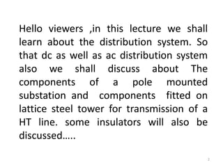 Hello viewers ,in this lecture we shall
learn about the distribution system. So
that dc as well as ac distribution system
also we shall discuss about The
components of a pole mounted
substation and components fitted on
lattice steel tower for transmission of a
HT line. some insulators will also be
discussed…..
2
 