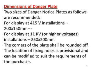 Dimensions of Danger Plate
Two sizes of Danger Notice Plates as follows
are recommended:
For display at 415 V installations –
200x150mm---
For display at 11 KV (or higher voltages)
installations – 250x200mm
The corners of the plate shall be rounded off.
The location of fixing holes is provisional and
can be modified to suit the requirements of
the purchaser.
26
 