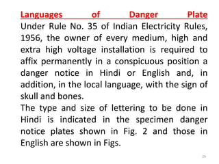 Languages of Danger Plate
Under Rule No. 35 of Indian Electricity Rules,
1956, the owner of every medium, high and
extra high voltage installation is required to
affix permanently in a conspicuous position a
danger notice in Hindi or English and, in
addition, in the local language, with the sign of
skull and bones.
The type and size of lettering to be done in
Hindi is indicated in the specimen danger
notice plates shown in Fig. 2 and those in
English are shown in Figs.
29
 