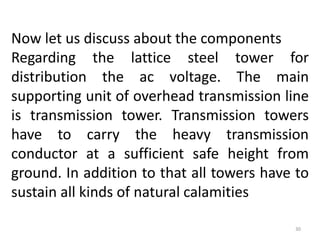 Now let us discuss about the components
Regarding the lattice steel tower for
distribution the ac voltage. The main
supporting unit of overhead transmission line
is transmission tower. Transmission towers
have to carry the heavy transmission
conductor at a sufficient safe height from
ground. In addition to that all towers have to
sustain all kinds of natural calamities
30
 