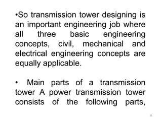 •So transmission tower designing is
an important engineering job where
all three basic engineering
concepts, civil, mechanical and
electrical engineering concepts are
equally applicable.
• Main parts of a transmission
tower A power transmission tower
consists of the following parts,
31
 
