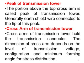 •Peak of transmission tower
•The portion above the top cross arm is
called peak of transmission tower.
Generally earth shield wire connected to
the tip of this peak.
•Cross Arm of transmission tower
•Cross arms of transmission tower hold
the transmission conductor. The
dimension of cross arm depends on the
level of transmission voltage,
configuration and minimum forming
angle for stress distribution. 34
 
