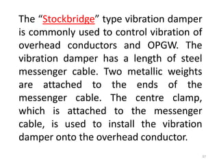 The “Stockbridge” type vibration damper
is commonly used to control vibration of
overhead conductors and OPGW. The
vibration damper has a length of steel
messenger cable. Two metallic weights
are attached to the ends of the
messenger cable. The centre clamp,
which is attached to the messenger
cable, is used to install the vibration
damper onto the overhead conductor.
37
 
