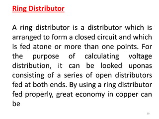 Ring Distributor
A ring distributor is a distributor which is
arranged to form a closed circuit and which
is fed atone or more than one points. For
the purpose of calculating voltage
distribution, it can be looked uponas
consisting of a series of open distributors
fed at both ends. By using a ring distributor
fed properly, great economy in copper can
be
39
 