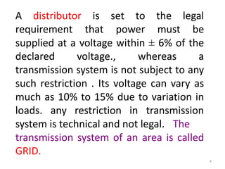 A distributor is set to the legal
requirement that power must be
supplied at a voltage within ± 6% of the
declared voltage., whereas a
transmission system is not subject to any
such restriction . Its voltage can vary as
much as 10% to 15% due to variation in
loads. any restriction in transmission
system is technical and not legal. The
transmission system of an area is called
GRID.
4
 