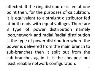 affected. If the ring distributor is fed at one
point then, for the purposes of calculation,
it is equivalent to a straight distributor fed
at both ends with equal voltages There are
3 type of power distribution namely
loop,network and radial.Radial distribution
is the type of power distribution where the
power is delivered from the main branch to
sub-branches then it split out from the
sub-branches again. it is the cheapest but
least reliable network configuration.
40
 