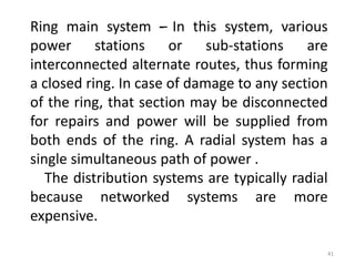 Ring main system –- In this system, various
power stations or sub-stations are
interconnected alternate routes, thus forming
a closed ring. In case of damage to any section
of the ring, that section may be disconnected
for repairs and power will be supplied from
both ends of the ring. A radial system has a
single simultaneous path of power .
The distribution systems are typically radial
because networked systems are more
expensive.
41
 