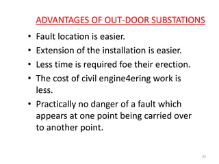 ADVANTAGES OF OUT-DOOR SUBSTATIONS
• Fault location is easier.
• Extension of the installation is easier.
• Less time is required foe their erection.
• The cost of civil engine4ering work is
less.
• Practically no danger of a fault which
appears at one point being carried over
to another point.
42
 