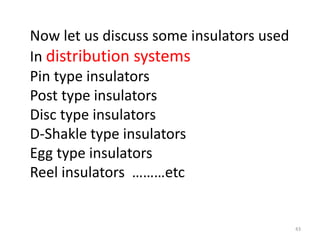 Now let us discuss some insulators used
In distribution systems
Pin type insulators
Post type insulators
Disc type insulators
D-Shakle type insulators
Egg type insulators
Reel insulators ………etc
43
 
