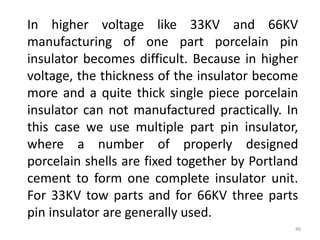 In higher voltage like 33KV and 66KV
manufacturing of one part porcelain pin
insulator becomes difficult. Because in higher
voltage, the thickness of the insulator become
more and a quite thick single piece porcelain
insulator can not manufactured practically. In
this case we use multiple part pin insulator,
where a number of properly designed
porcelain shells are fixed together by Portland
cement to form one complete insulator unit.
For 33KV tow parts and for 66KV three parts
pin insulator are generally used.
46
 