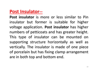 Post Insulator--
Post insulator is more or less similar to Pin
insulator but former is suitable for higher
voltage application. Post insulator has higher
numbers of petticoats and has greater height.
This type of insulator can be mounted on
supporting structure horizontally as well as
vertically. The insulator is made of one piece
of porcelain but has fixing clamp arrangement
are in both top and bottom end.
47
 
