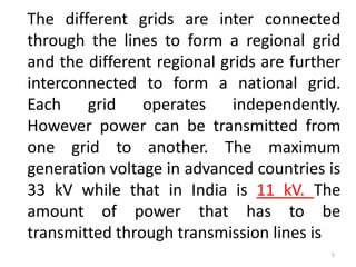 The different grids are inter connected
through the lines to form a regional grid
and the different regional grids are further
interconnected to form a national grid.
Each grid operates independently.
However power can be transmitted from
one grid to another. The maximum
generation voltage in advanced countries is
33 kV while that in India is 11 kV. The
amount of power that has to be
transmitted through transmission lines is
5
 