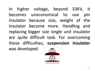 In higher voltage, beyond 33KV, it
becomes uneconomical to use pin
insulator because size, weight of the
insulator become more. Handling and
replacing bigger size single unit insulator
are quite difficult task. For overcoming
these difficulties, suspension insulator
was developed.
50
 