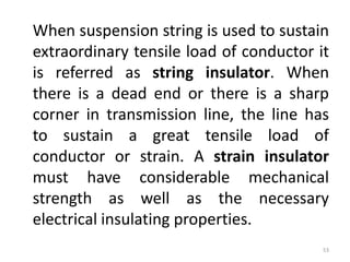 When suspension string is used to sustain
extraordinary tensile load of conductor it
is referred as string insulator. When
there is a dead end or there is a sharp
corner in transmission line, the line has
to sustain a great tensile load of
conductor or strain. A strain insulator
must have considerable mechanical
strength as well as the necessary
electrical insulating properties.
53
 