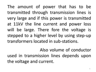 The amount of power that has to be
transmitted through transmission lines is
very large and if this power is transmitted
at 11kV the line current and power loss
will be large. There fore the voltage is
stepped to a higher level by using step-up
transformers located in sub-stations.
Also volume of conductor
used in transmission lines depends upon
the voltage and current.
6
 