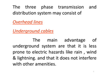 The three phase transmission and
distribution system may consist of
Overhead lines
Underground cables
The main advantage of
underground system are that it is less
prone to electric hazards like rain , wind
& lightning. and that it does not interfere
with other amenities.
7
 