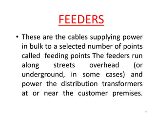 FEEDERS
• These are the cables supplying power
in bulk to a selected number of points
called feeding points The feeders run
along streets overhead (or
underground, in some cases) and
power the distribution transformers
at or near the customer premises.
9
 
