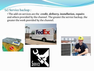 (e) Service backup :
• The add-on services are the credit, delivery, installation, repairs
and others provided by the channel. The greater the service backup, the
greater the work provided by the channel.
 