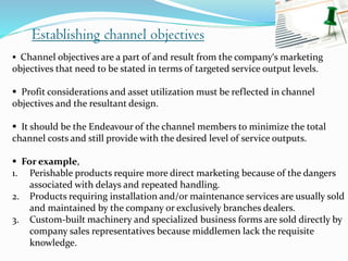 Establishing channel objectives
 Channel objectives are a part of and result from the company‘s marketing
objectives that need to be stated in terms of targeted service output levels.
 Profit considerations and asset utilization must be reflected in channel
objectives and the resultant design.
 It should be the Endeavour of the channel members to minimize the total
channel costs and still provide with the desired level of service outputs.
 For example,
1. Perishable products require more direct marketing because of the dangers
associated with delays and repeated handling.
2. Products requiring installation and/or maintenance services are usually sold
and maintained by the company or exclusively branches dealers.
3. Custom-built machinery and specialized business forms are sold directly by
company sales representatives because middlemen lack the requisite
knowledge.
 
