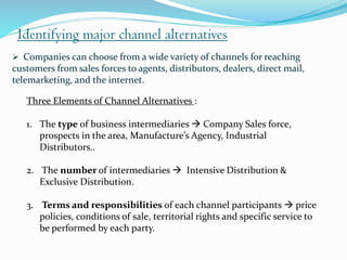 Identifying major channel alternatives
Three Elements of Channel Alternatives :
1. The type of business intermediaries  Company Sales force,
prospects in the area, Manufacture’s Agency, Industrial
Distributors..
2. The number of intermediaries  Intensive Distribution &
Exclusive Distribution.
3. Terms and responsibilities of each channel participants  price
policies, conditions of sale, territorial rights and specific service to
be performed by each party.
 Companies can choose from a wide variety of channels for reaching
customers from sales forces to agents, distributors, dealers, direct mail,
telemarketing, and the internet.
 