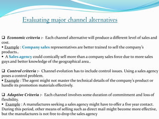 Evaluating major channel alternatives
 Economic criteria :- Each channel alternative will produce a different level of sales and
cost.
 Example : Company sales representatives are better trained to sell the company’s
products..
 A Sales agency could comically sell more than a company sales force due to more sales
guys and better knowledge of the geographical area..
 Control criteria :- Channel evolution has to include control issues. Using a sales agency
poses a control problem.
 Example : The agent might not master the technical details of the company’s product or
handle its promotion materials effectively.
 Adaptive Criteria :- Each channel involves some duration of commitment and loss of
flexibility.
 Example : A manufactures seeking a sales agency might have to offer a five year contact.
During this period, other means of selling such as direct mail might become more effective,
but the manufactures is not free to drop the sales agency
 