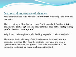 Nature and importance of channels
Most businesses use third parties or intermediaries to bring their products
to market.
They try to forge a "distribution channel" which can be defined as “All the
organizations through which a product must pass between its point of
production and consumption“
Why does a business give the job of selling its products to intermediaries?
The answer lies in efficiency of distribution costs. Intermediaries are
specialists in selling. They have the contacts, experience and scale of
operation which means that greater sales can be achieved than if the
producing business tried to run a sales operation itself.
 