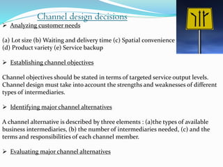 Analyzing customer needs
(a) Lot size (b) Waiting and delivery time (c) Spatial convenience
(d) Product variety (e) Service backup
 Establishing channel objectives
Channel objectives should be stated in terms of targeted service output levels.
Channel design must take into account the strengths and weaknesses of different
types of intermediaries.
 Identifying major channel alternatives
A channel alternative is described by three elements : (a)the types of available
business intermediaries, (b) the number of intermediaries needed, (c) and the
terms and responsibilities of each channel member.
 Evaluating major channel alternatives
Channel design decisions
 