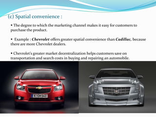 (c) Spatial convenience :
 The degree to which the marketing channel makes it easy for customers to
purchase the product.
 Example : Chevrolet offers greater spatial convenience than Cadillac, because
there are more Chevrolet dealers.
 Chevrolet’s greater market decentralization helps customers save on
transportation and search costs in buying and repairing an automobile.
 