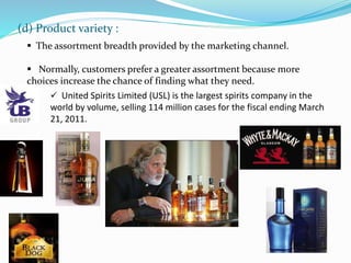 (d) Product variety :
 The assortment breadth provided by the marketing channel.
 Normally, customers prefer a greater assortment because more
choices increase the chance of finding what they need.
 United Spirits Limited (USL) is the largest spirits company in the
world by volume, selling 114 million cases for the fiscal ending March
21, 2011.
 