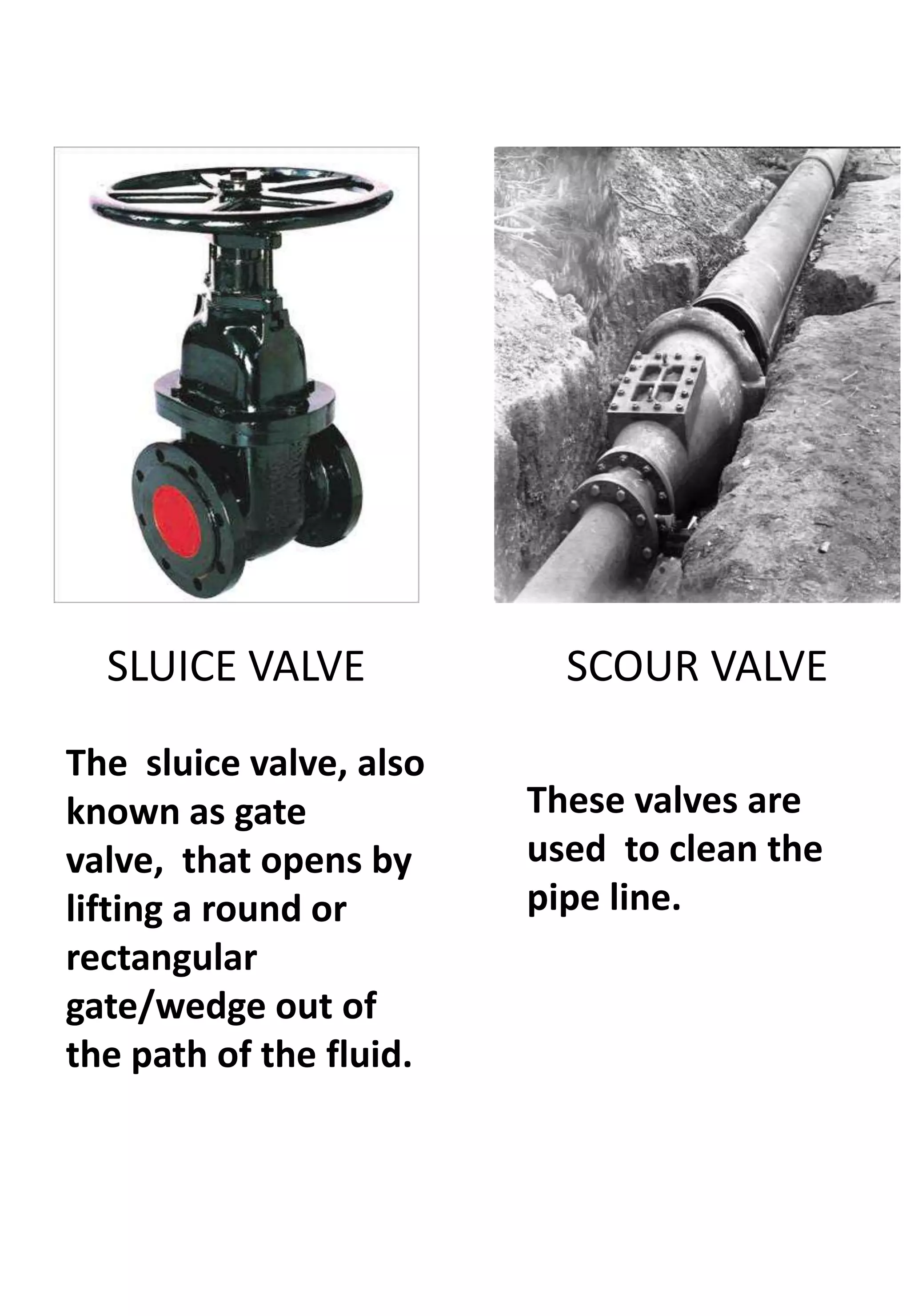 SLUICE VALVE             SCOUR VALVE

The sluice valve, also
known as gate            These valves are
valve, that opens by     used to clean the
lifting a round or       pipe line.
rectangular
gate/wedge out of
the path of the fluid.
 