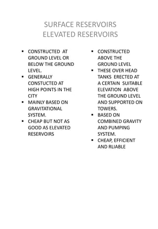 SURFACE RESERVOIRS
        ELEVATED RESERVOIRS
 CONSTRUCTED AT        CONSTRUCTED
  GROUND LEVEL OR        ABOVE THE
  BELOW THE GROUND       GROUND LEVEL
  LEVEL.                THESE OVER HEAD
 GENERALLY              TANKS ERECTED AT
  CONSTUCTED AT          A CERTAIN SUITABLE
  HIGH POINTS IN THE     ELEVATION ABOVE
  CITY                   THE GROUND LEVEL
 MAINLY BASED ON        AND SUPPORTED ON
  GRAVITATIONAL          TOWERS.
  SYSTEM.               BASED ON
 CHEAP BUT NOT AS       COMBINED GRAVITY
  GOOD AS ELEVATED       AND PUMPING
  RESERVOIRS             SYSTEM.
                        CHEAP, EFFICIENT
                         AND RLIABLE
 